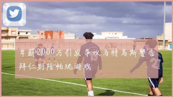 年薪2000万引发争议马特乌斯警告拜仁别陪帕玩游戏