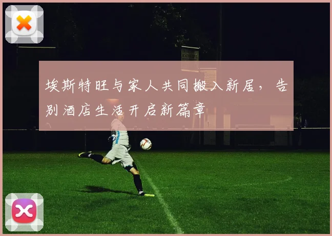 埃斯特旺与家人共同搬入新居，告别酒店生活开启新篇章