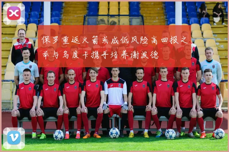 保罗重返火箭或成低风险高回报之举与乌度卡携手培养谢泼德