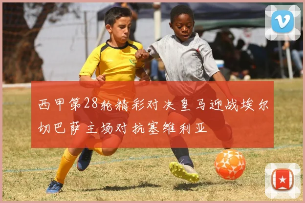 西甲第28轮精彩对决皇马迎战埃尔切巴萨主场对抗塞维利亚