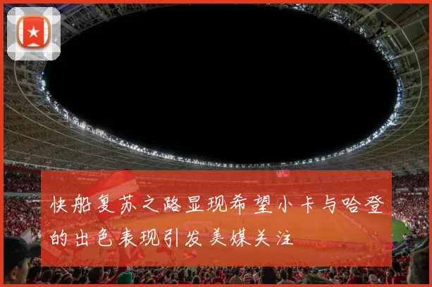 快船复苏之路显现希望小卡与哈登的出色表现引发美媒关注