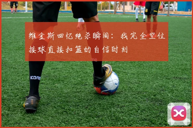 维金斯回忆绝杀瞬间：我完全空位接球直接扣篮的自信时刻