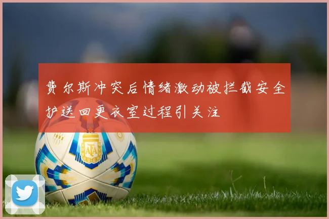 费尔斯冲突后情绪激动被拦截安全护送回更衣室过程引关注