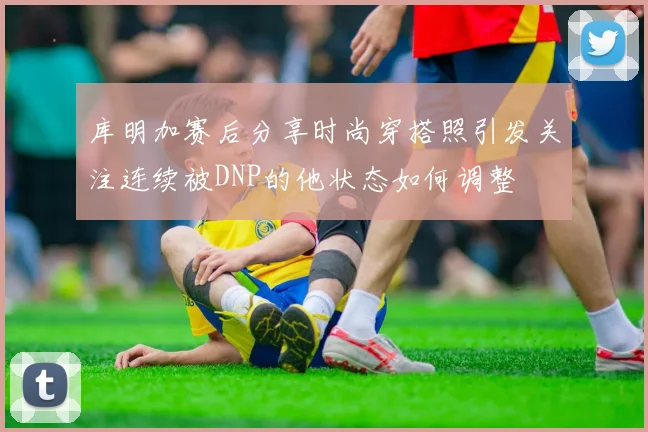 库明加赛后分享时尚穿搭照引发关注连续被DNP的他状态如何调整