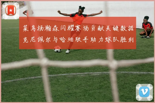 菜鸟杨瀚森闪耀赛场贡献关键数据克尼佩尔与哈珀联手助力球队胜利