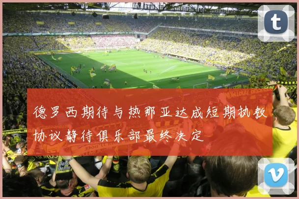 德罗西期待与热那亚达成短期执教协议静待俱乐部最终决定