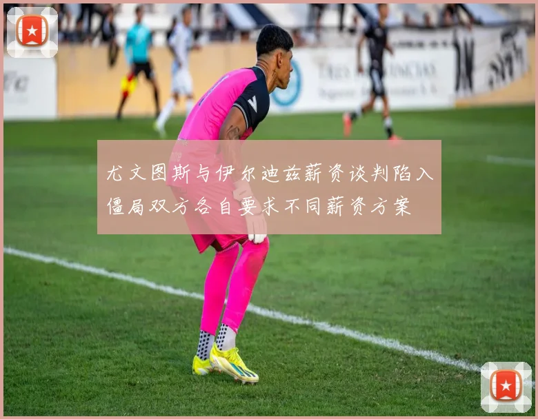 尤文图斯与伊尔迪兹薪资谈判陷入僵局双方各自要求不同薪资方案