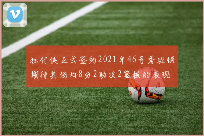 独行侠正式签约2021年46号秀班顿期待其场均8分2助攻2篮板的表现