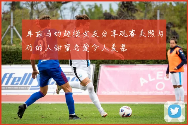 库兹马的超模女友分享观赛美照与对的人甜蜜恋爱令人羡慕