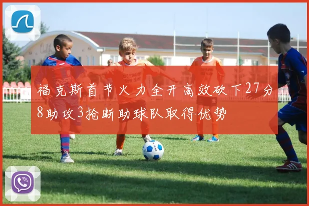 福克斯首节火力全开高效砍下27分8助攻3抢断助球队取得优势