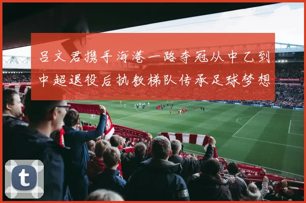 吕文君携手海港一路夺冠从中乙到中超退役后执教梯队传承足球梦想