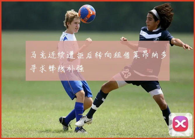 马竞连续遭拒后转向租借莱昂纳多寻求锋线补强