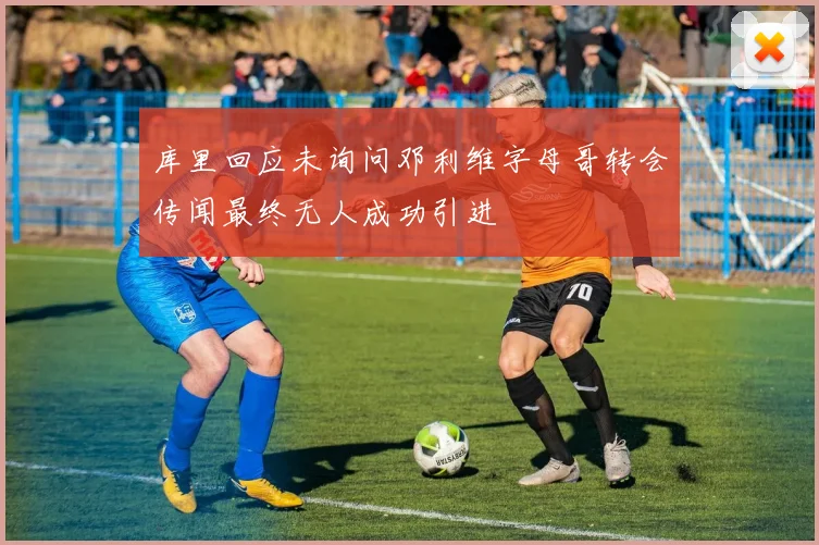 库里回应未询问邓利维字母哥转会传闻最终无人成功引进