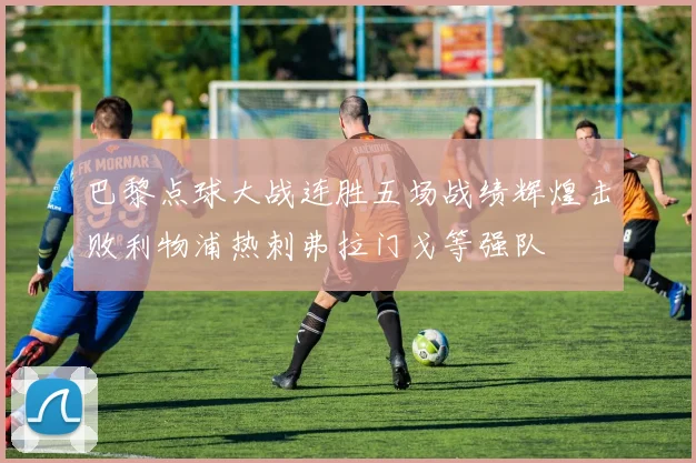 巴黎点球大战连胜五场战绩辉煌击败利物浦热刺弗拉门戈等强队