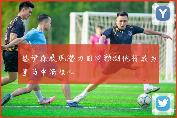 赫伊森展现潜力旧将预测他将成为皇马中场核心