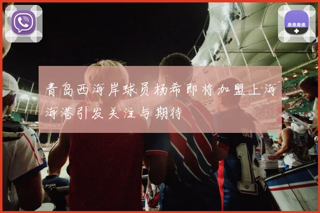 青岛西海岸球员杨希即将加盟上海海港引发关注与期待