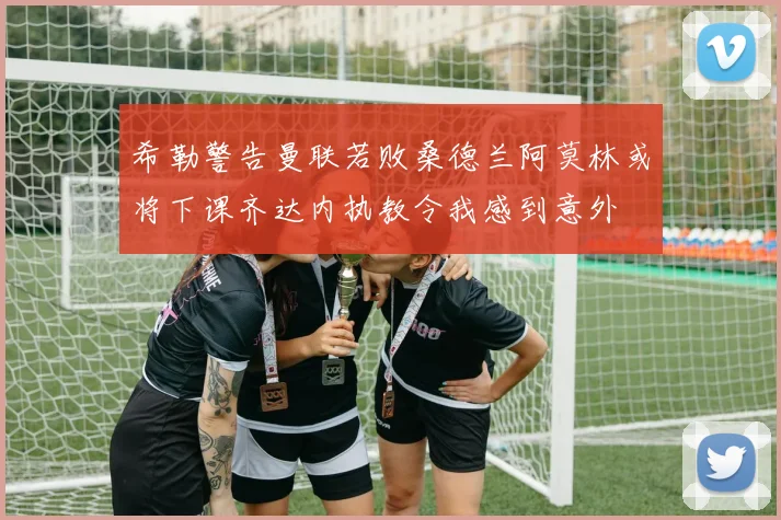 希勒警告曼联若败桑德兰阿莫林或将下课齐达内执教令我感到意外
