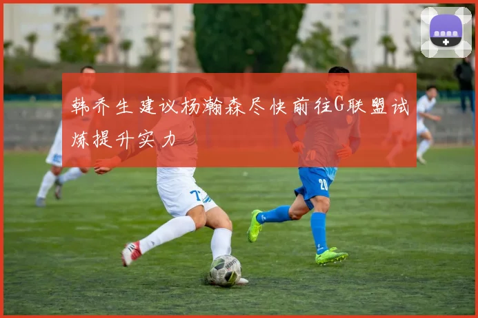 韩乔生建议杨瀚森尽快前往G联盟试炼提升实力