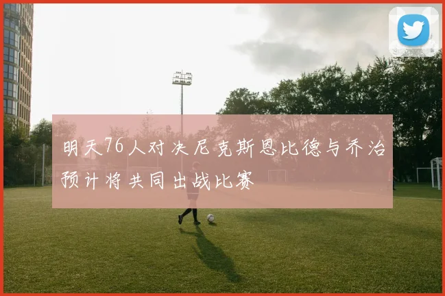 明天76人对决尼克斯恩比德与乔治预计将共同出战比赛