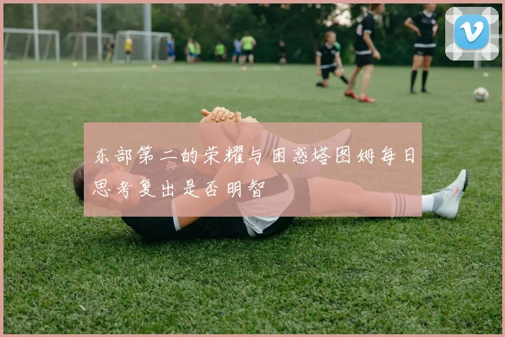 东部第二的荣耀与困惑塔图姆每日思考复出是否明智