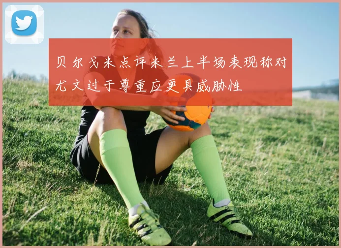 贝尔戈米点评米兰上半场表现称对尤文过于尊重应更具威胁性