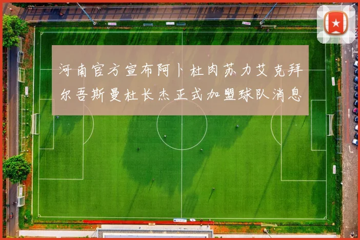 河南官方宣布阿卜杜肉苏力艾克拜尔吾斯曼杜长杰正式加盟球队消息