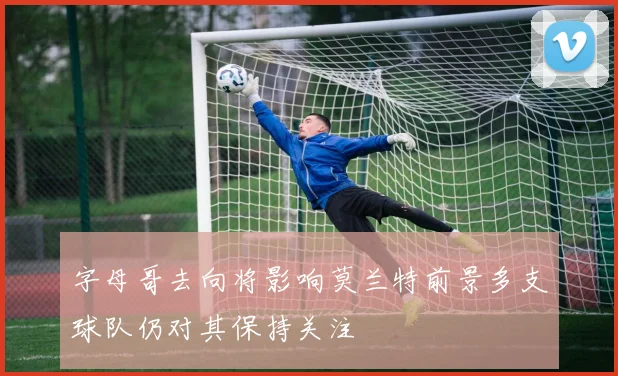 字母哥去向将影响莫兰特前景多支球队仍对其保持关注