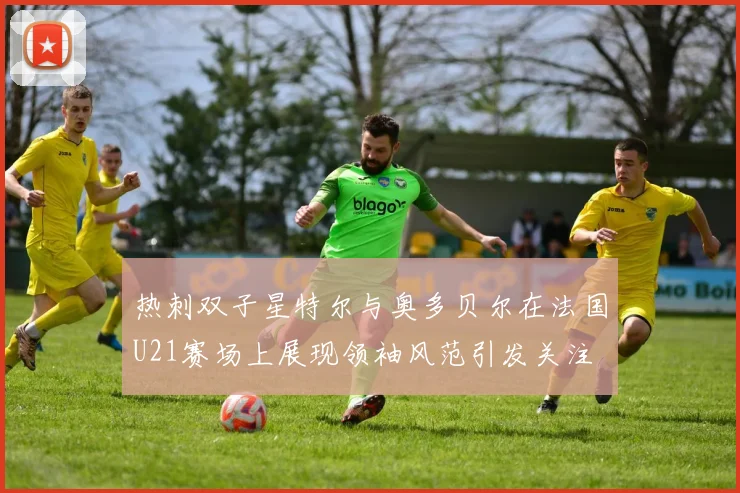 热刺双子星特尔与奥多贝尔在法国U21赛场上展现领袖风范引发关注