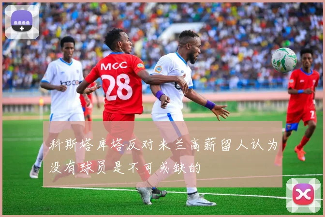 科斯塔库塔反对米兰高薪留人认为没有球员是不可或缺的