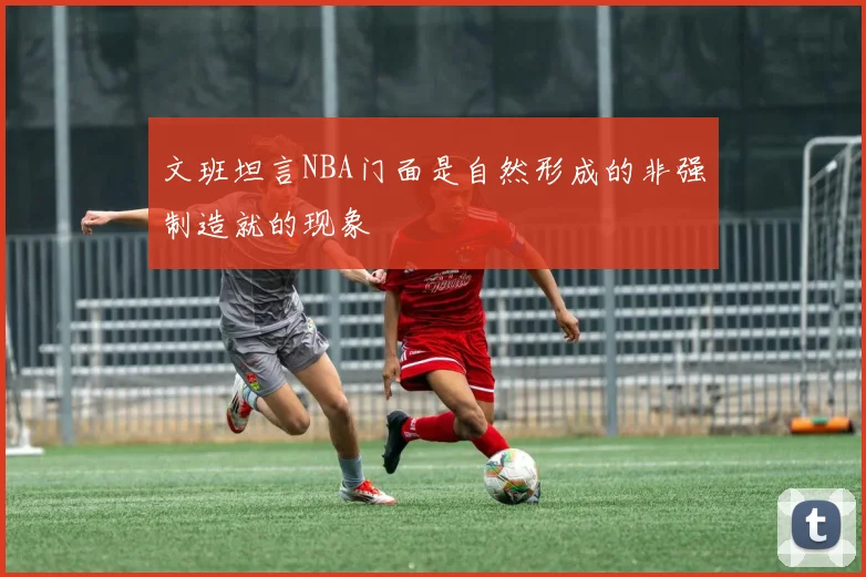 文班坦言NBA门面是自然形成的非强制造就的现象