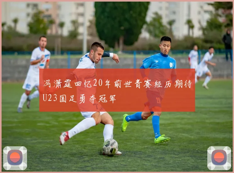 冯潇霆回忆20年前世青赛经历期待U23国足勇夺冠军