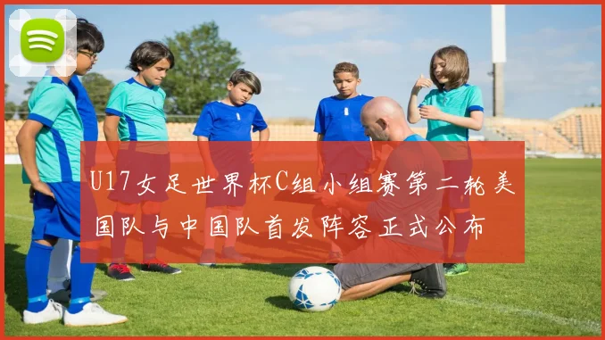 U17女足世界杯C组小组赛第二轮美国队与中国队首发阵容正式公布