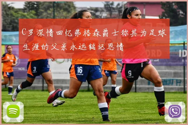 C罗深情回忆弗格森爵士称其为足球生涯的父亲永远铭记恩情