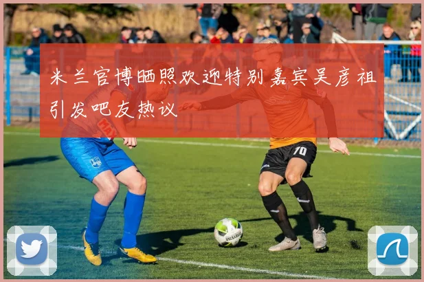 米兰官博晒照欢迎特别嘉宾吴彦祖引发吧友热议